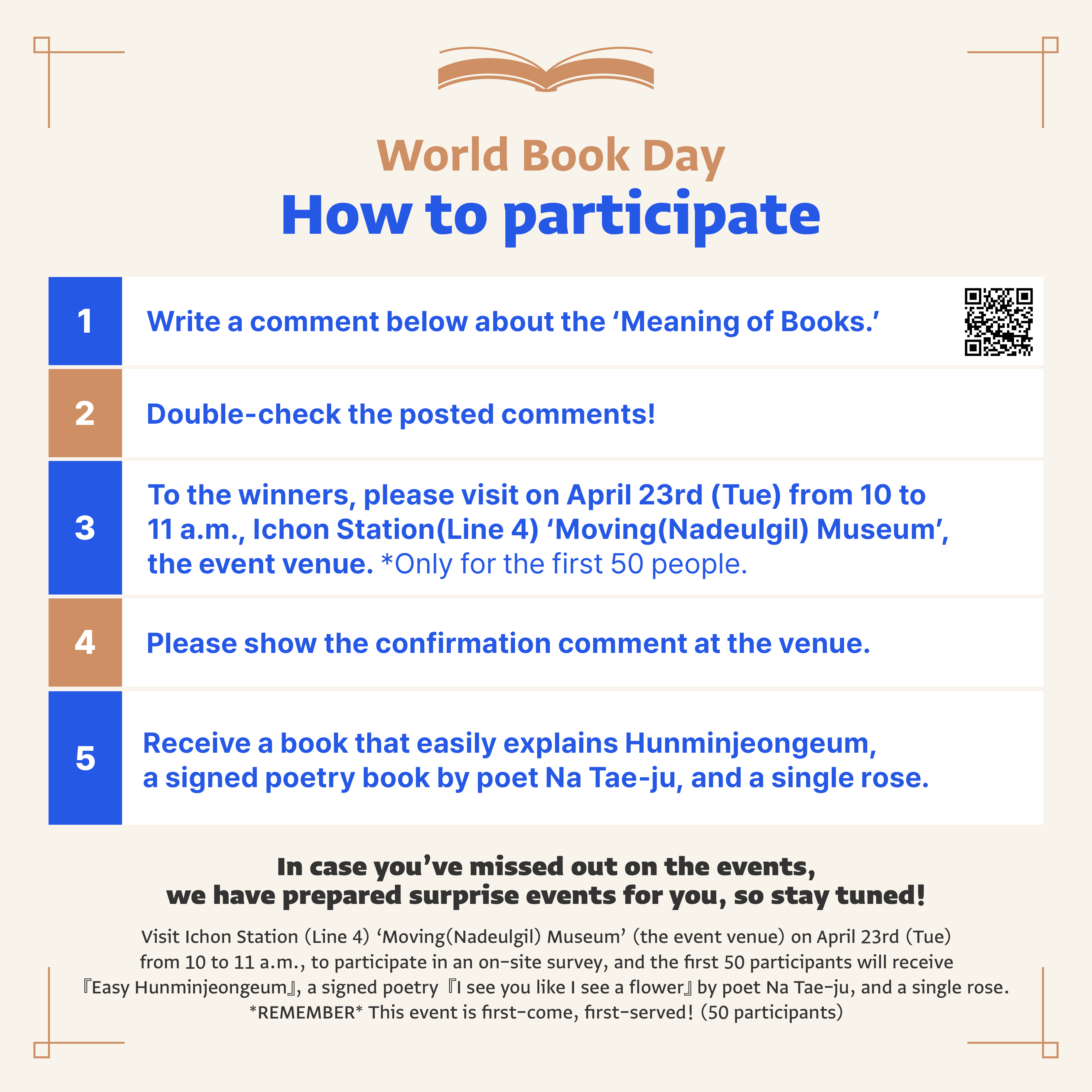 World Book day, How to participate, 1. Write a comment below about the 'Meaning of Books.', QR url: https://www.instagram.com/hangeul_m, 2. double-check the posted comments!, 3. To the winners, please visit on April 23rd (tue) from 10 to 11 a.m., Ichon Station (Line 4) 'Moving(Nadeulgil) Museum', the evet venue. * Only for the first 50 people. 4. Please show the confirmation comment at th venue. 5. Receive a book that easily explains Hunminjeongeum, a signed poetry book by poet Na Tae-ju, and a single rose. In case you've missed out on the events, we have prepared surprise events for you, so stay tuned! Visit Ichon Station (Line 4) 'Moving(Nadeulgil) Museum' (the event venue) on April 23rd (Tue) from 10 to 11 a.m., to participate in an on-site survey, and the first 50 participants will receive Easy Hunminjeongeum, sogned poetry I see you like a flower by poet Na Tae-ju, and a single rose. REMEMBER This event is first-come, first-served! (50 participants)